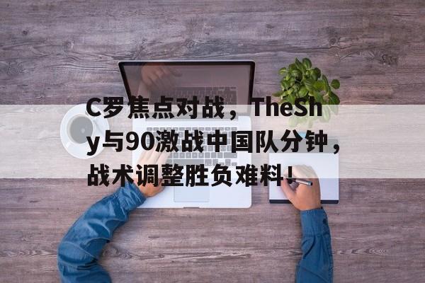 爱游戏ayx优惠 -包含C罗焦点对战，TheShy与90激战中国队分钟，战术调整胜负难料！的词条